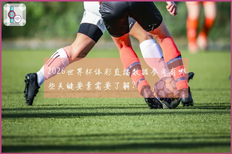2026世界杯体彩直播数据参考有哪些关键要素需要了解？